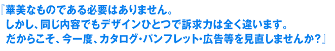 華美なものである必要はありません。しかし、同じ内容でもデザインひとつで訴求力は全く違います。
だからこそ、今一度、カタログ・パンフレット・広告等を見直しませんか？